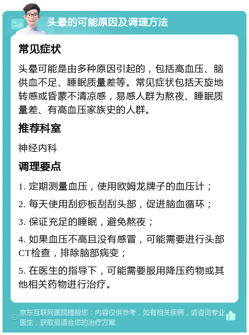 头晕的可能原因及调理方法 常见症状 头晕可能是由多种原因引起的，包括高血压、脑供血不足、睡眠质量差等。常见症状包括天旋地转感或昏蒙不清凉感，易感人群为熬夜、睡眠质量差、有高血压家族史的人群。 推荐科室 神经内科 调理要点 1. 定期测量血压，使用欧姆龙牌子的血压计； 2. 每天使用刮痧板刮刮头部，促进脑血循环； 3. 保证充足的睡眠，避免熬夜； 4. 如果血压不高且没有感冒，可能需要进行头部CT检查，排除脑部病变； 5. 在医生的指导下，可能需要服用降压药物或其他相关药物进行治疗。