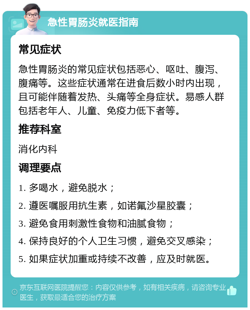 急性胃肠炎就医指南 常见症状 急性胃肠炎的常见症状包括恶心、呕吐、腹泻、腹痛等。这些症状通常在进食后数小时内出现，且可能伴随着发热、头痛等全身症状。易感人群包括老年人、儿童、免疫力低下者等。 推荐科室 消化内科 调理要点 1. 多喝水，避免脱水； 2. 遵医嘱服用抗生素，如诺氟沙星胶囊； 3. 避免食用刺激性食物和油腻食物； 4. 保持良好的个人卫生习惯，避免交叉感染； 5. 如果症状加重或持续不改善，应及时就医。