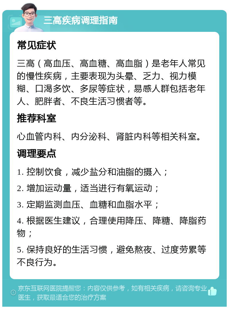 三高疾病调理指南 常见症状 三高（高血压、高血糖、高血脂）是老年人常见的慢性疾病，主要表现为头晕、乏力、视力模糊、口渴多饮、多尿等症状，易感人群包括老年人、肥胖者、不良生活习惯者等。 推荐科室 心血管内科、内分泌科、肾脏内科等相关科室。 调理要点 1. 控制饮食，减少盐分和油脂的摄入； 2. 增加运动量，适当进行有氧运动； 3. 定期监测血压、血糖和血脂水平； 4. 根据医生建议，合理使用降压、降糖、降脂药物； 5. 保持良好的生活习惯，避免熬夜、过度劳累等不良行为。