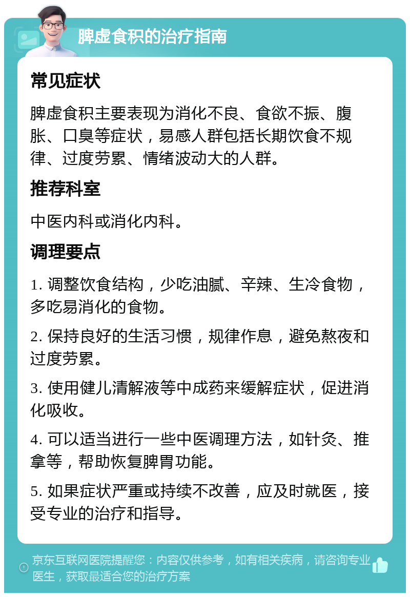 脾虚食积的治疗指南 常见症状 脾虚食积主要表现为消化不良、食欲不振、腹胀、口臭等症状，易感人群包括长期饮食不规律、过度劳累、情绪波动大的人群。 推荐科室 中医内科或消化内科。 调理要点 1. 调整饮食结构，少吃油腻、辛辣、生冷食物，多吃易消化的食物。 2. 保持良好的生活习惯，规律作息，避免熬夜和过度劳累。 3. 使用健儿清解液等中成药来缓解症状，促进消化吸收。 4. 可以适当进行一些中医调理方法，如针灸、推拿等，帮助恢复脾胃功能。 5. 如果症状严重或持续不改善，应及时就医，接受专业的治疗和指导。