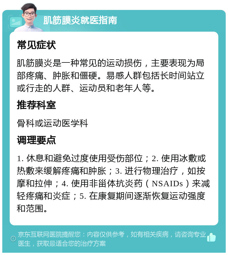 肌筋膜炎就医指南 常见症状 肌筋膜炎是一种常见的运动损伤，主要表现为局部疼痛、肿胀和僵硬。易感人群包括长时间站立或行走的人群、运动员和老年人等。 推荐科室 骨科或运动医学科 调理要点 1. 休息和避免过度使用受伤部位；2. 使用冰敷或热敷来缓解疼痛和肿胀；3. 进行物理治疗，如按摩和拉伸；4. 使用非甾体抗炎药（NSAIDs）来减轻疼痛和炎症；5. 在康复期间逐渐恢复运动强度和范围。