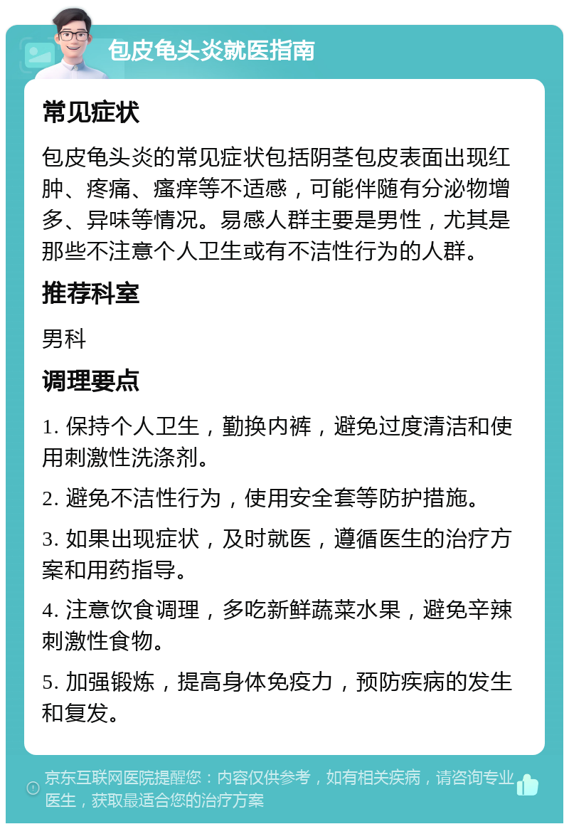 包皮龟头炎就医指南 常见症状 包皮龟头炎的常见症状包括阴茎包皮表面出现红肿、疼痛、瘙痒等不适感，可能伴随有分泌物增多、异味等情况。易感人群主要是男性，尤其是那些不注意个人卫生或有不洁性行为的人群。 推荐科室 男科 调理要点 1. 保持个人卫生，勤换内裤，避免过度清洁和使用刺激性洗涤剂。 2. 避免不洁性行为，使用安全套等防护措施。 3. 如果出现症状，及时就医，遵循医生的治疗方案和用药指导。 4. 注意饮食调理，多吃新鲜蔬菜水果，避免辛辣刺激性食物。 5. 加强锻炼，提高身体免疫力，预防疾病的发生和复发。