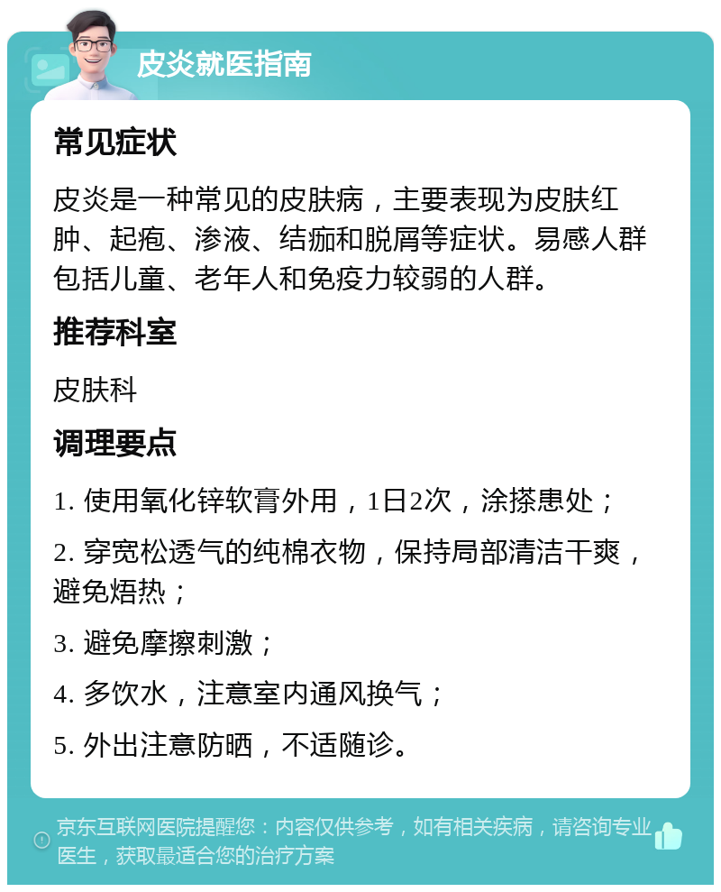 皮炎就医指南 常见症状 皮炎是一种常见的皮肤病，主要表现为皮肤红肿、起疱、渗液、结痂和脱屑等症状。易感人群包括儿童、老年人和免疫力较弱的人群。 推荐科室 皮肤科 调理要点 1. 使用氧化锌软膏外用，1日2次，涂搽患处； 2. 穿宽松透气的纯棉衣物，保持局部清洁干爽，避免焐热； 3. 避免摩擦刺激； 4. 多饮水，注意室内通风换气； 5. 外出注意防晒，不适随诊。