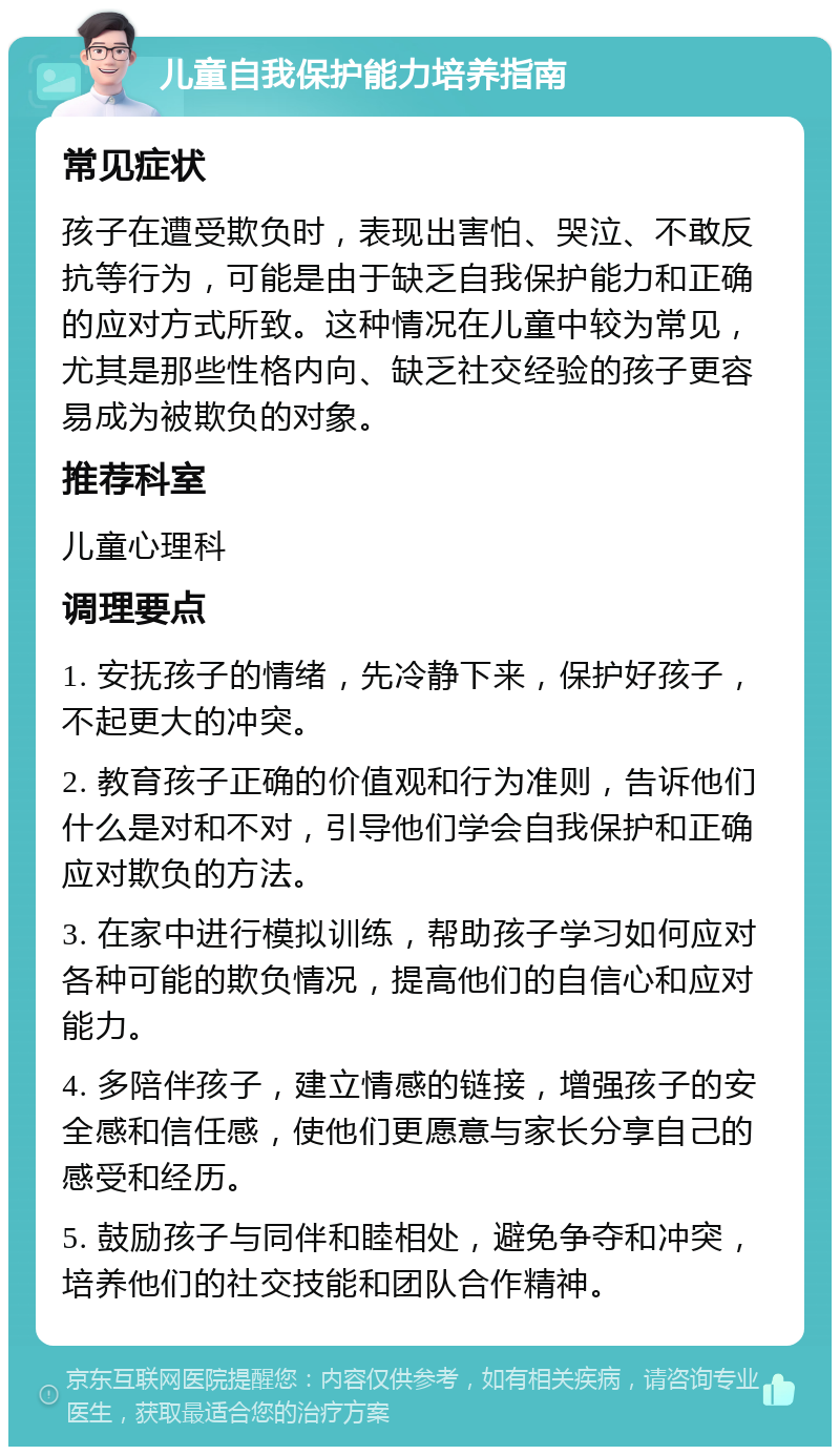 儿童自我保护能力培养指南 常见症状 孩子在遭受欺负时，表现出害怕、哭泣、不敢反抗等行为，可能是由于缺乏自我保护能力和正确的应对方式所致。这种情况在儿童中较为常见，尤其是那些性格内向、缺乏社交经验的孩子更容易成为被欺负的对象。 推荐科室 儿童心理科 调理要点 1. 安抚孩子的情绪，先冷静下来，保护好孩子，不起更大的冲突。 2. 教育孩子正确的价值观和行为准则，告诉他们什么是对和不对，引导他们学会自我保护和正确应对欺负的方法。 3. 在家中进行模拟训练，帮助孩子学习如何应对各种可能的欺负情况，提高他们的自信心和应对能力。 4. 多陪伴孩子，建立情感的链接，增强孩子的安全感和信任感，使他们更愿意与家长分享自己的感受和经历。 5. 鼓励孩子与同伴和睦相处，避免争夺和冲突，培养他们的社交技能和团队合作精神。