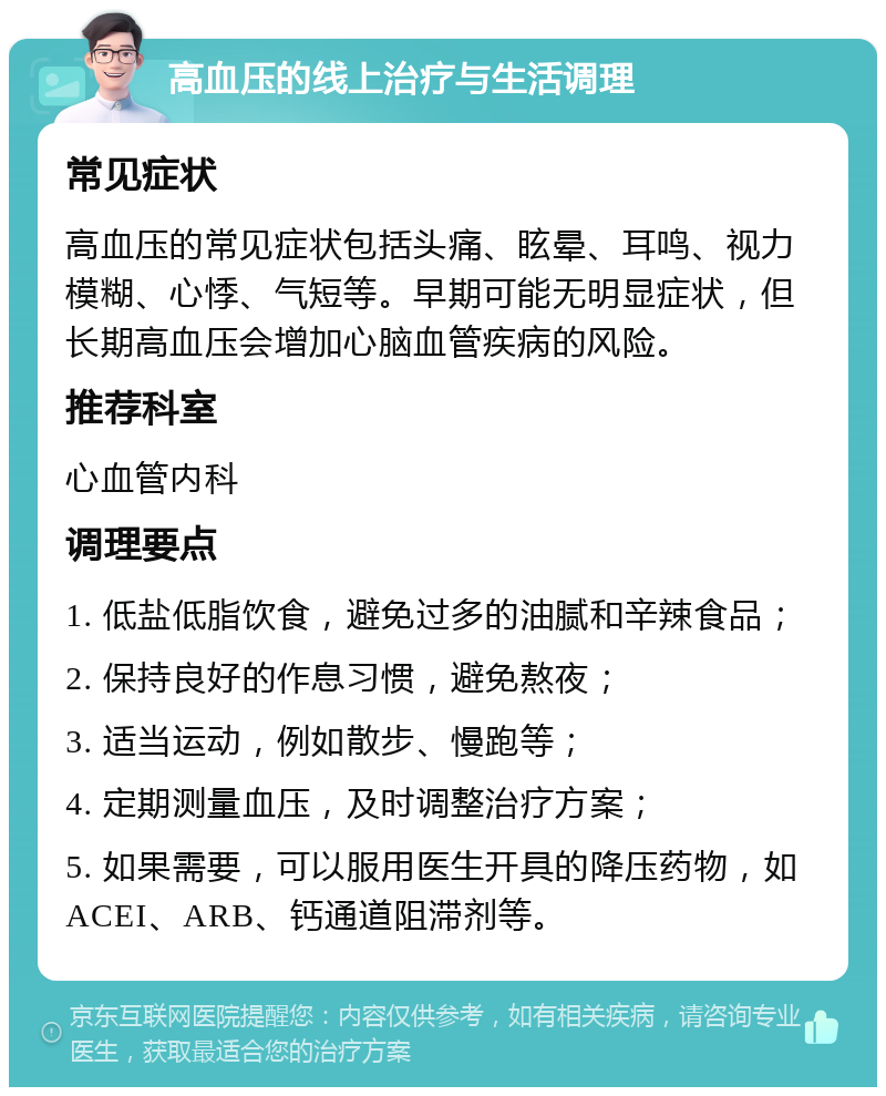 高血压的线上治疗与生活调理 常见症状 高血压的常见症状包括头痛、眩晕、耳鸣、视力模糊、心悸、气短等。早期可能无明显症状，但长期高血压会增加心脑血管疾病的风险。 推荐科室 心血管内科 调理要点 1. 低盐低脂饮食，避免过多的油腻和辛辣食品； 2. 保持良好的作息习惯，避免熬夜； 3. 适当运动，例如散步、慢跑等； 4. 定期测量血压，及时调整治疗方案； 5. 如果需要，可以服用医生开具的降压药物，如ACEI、ARB、钙通道阻滞剂等。