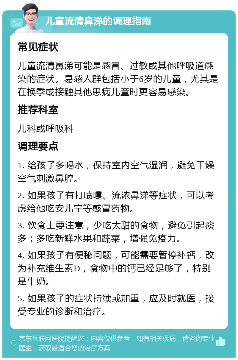 儿童流清鼻涕的调理指南 常见症状 儿童流清鼻涕可能是感冒、过敏或其他呼吸道感染的症状。易感人群包括小于6岁的儿童，尤其是在换季或接触其他患病儿童时更容易感染。 推荐科室 儿科或呼吸科 调理要点 1. 给孩子多喝水，保持室内空气湿润，避免干燥空气刺激鼻腔。 2. 如果孩子有打喷嚏、流浓鼻涕等症状，可以考虑给他吃安儿宁等感冒药物。 3. 饮食上要注意，少吃太甜的食物，避免引起痰多；多吃新鲜水果和蔬菜，增强免疫力。 4. 如果孩子有便秘问题，可能需要暂停补钙，改为补充维生素D，食物中的钙已经足够了，特别是牛奶。 5. 如果孩子的症状持续或加重，应及时就医，接受专业的诊断和治疗。