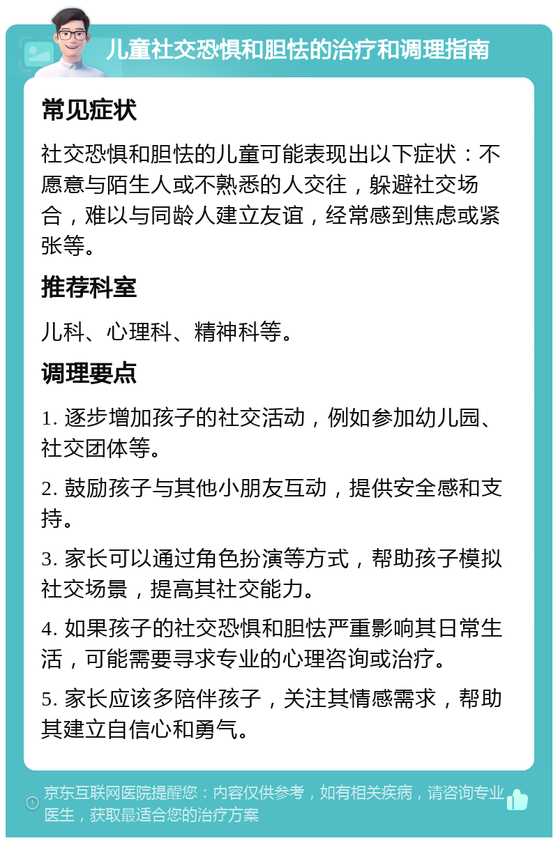 儿童社交恐惧和胆怯的治疗和调理指南 常见症状 社交恐惧和胆怯的儿童可能表现出以下症状：不愿意与陌生人或不熟悉的人交往，躲避社交场合，难以与同龄人建立友谊，经常感到焦虑或紧张等。 推荐科室 儿科、心理科、精神科等。 调理要点 1. 逐步增加孩子的社交活动，例如参加幼儿园、社交团体等。 2. 鼓励孩子与其他小朋友互动，提供安全感和支持。 3. 家长可以通过角色扮演等方式，帮助孩子模拟社交场景，提高其社交能力。 4. 如果孩子的社交恐惧和胆怯严重影响其日常生活，可能需要寻求专业的心理咨询或治疗。 5. 家长应该多陪伴孩子，关注其情感需求，帮助其建立自信心和勇气。