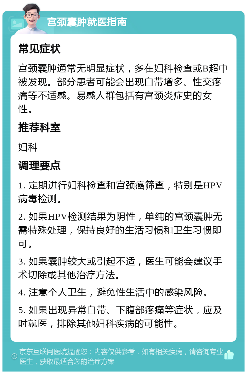 宫颈囊肿就医指南 常见症状 宫颈囊肿通常无明显症状，多在妇科检查或B超中被发现。部分患者可能会出现白带增多、性交疼痛等不适感。易感人群包括有宫颈炎症史的女性。 推荐科室 妇科 调理要点 1. 定期进行妇科检查和宫颈癌筛查，特别是HPV病毒检测。 2. 如果HPV检测结果为阴性，单纯的宫颈囊肿无需特殊处理，保持良好的生活习惯和卫生习惯即可。 3. 如果囊肿较大或引起不适，医生可能会建议手术切除或其他治疗方法。 4. 注意个人卫生，避免性生活中的感染风险。 5. 如果出现异常白带、下腹部疼痛等症状，应及时就医，排除其他妇科疾病的可能性。