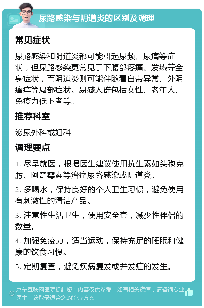 尿路感染与阴道炎的区别及调理 常见症状 尿路感染和阴道炎都可能引起尿频、尿痛等症状，但尿路感染更常见于下腹部疼痛、发热等全身症状，而阴道炎则可能伴随着白带异常、外阴瘙痒等局部症状。易感人群包括女性、老年人、免疫力低下者等。 推荐科室 泌尿外科或妇科 调理要点 1. 尽早就医，根据医生建议使用抗生素如头孢克肟、阿奇霉素等治疗尿路感染或阴道炎。 2. 多喝水，保持良好的个人卫生习惯，避免使用有刺激性的清洁产品。 3. 注意性生活卫生，使用安全套，减少性伴侣的数量。 4. 加强免疫力，适当运动，保持充足的睡眠和健康的饮食习惯。 5. 定期复查，避免疾病复发或并发症的发生。