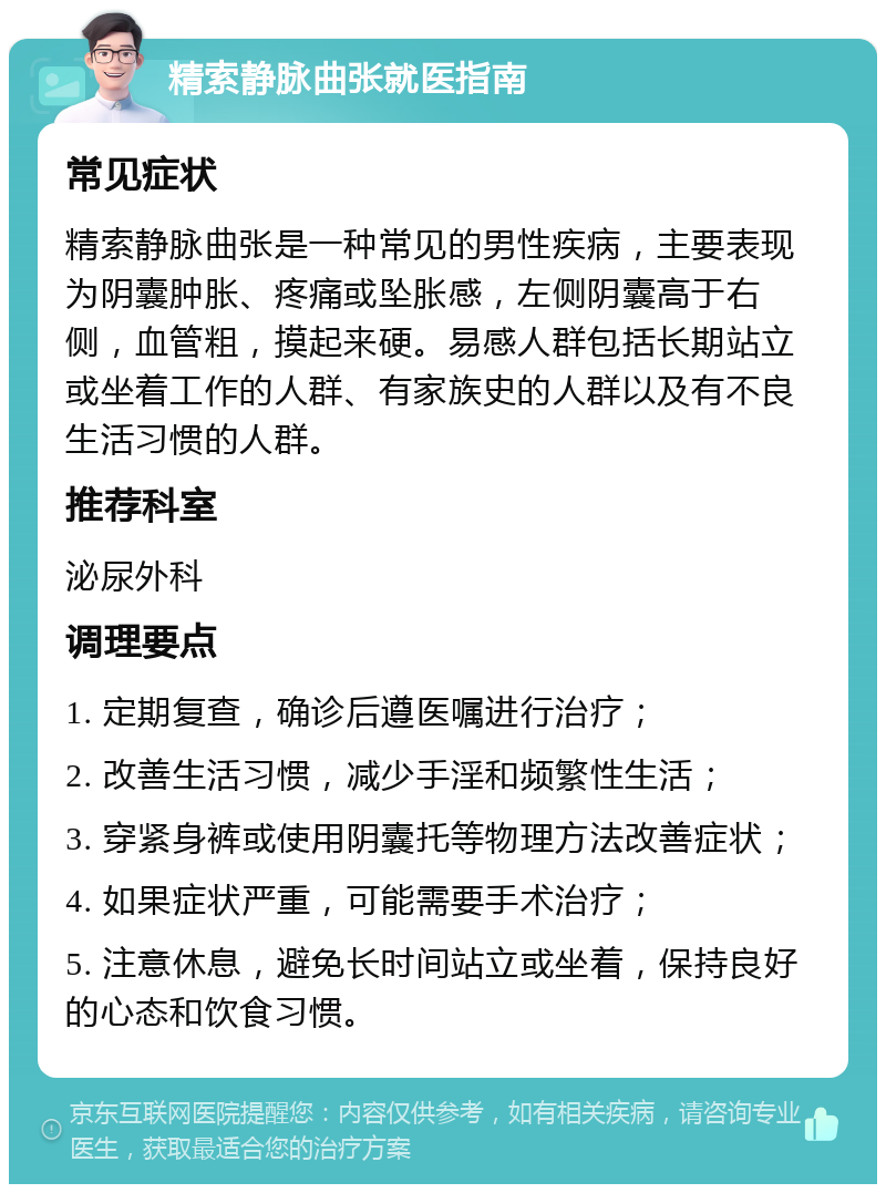 精索静脉曲张就医指南 常见症状 精索静脉曲张是一种常见的男性疾病，主要表现为阴囊肿胀、疼痛或坠胀感，左侧阴囊高于右侧，血管粗，摸起来硬。易感人群包括长期站立或坐着工作的人群、有家族史的人群以及有不良生活习惯的人群。 推荐科室 泌尿外科 调理要点 1. 定期复查，确诊后遵医嘱进行治疗； 2. 改善生活习惯，减少手淫和频繁性生活； 3. 穿紧身裤或使用阴囊托等物理方法改善症状； 4. 如果症状严重，可能需要手术治疗； 5. 注意休息，避免长时间站立或坐着，保持良好的心态和饮食习惯。