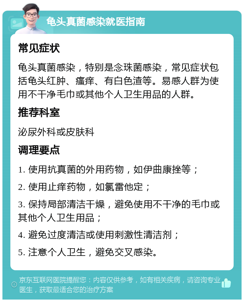 龟头真菌感染就医指南 常见症状 龟头真菌感染，特别是念珠菌感染，常见症状包括龟头红肿、瘙痒、有白色渣等。易感人群为使用不干净毛巾或其他个人卫生用品的人群。 推荐科室 泌尿外科或皮肤科 调理要点 1. 使用抗真菌的外用药物，如伊曲康挫等； 2. 使用止痒药物，如氯雷他定； 3. 保持局部清洁干燥，避免使用不干净的毛巾或其他个人卫生用品； 4. 避免过度清洁或使用刺激性清洁剂； 5. 注意个人卫生，避免交叉感染。