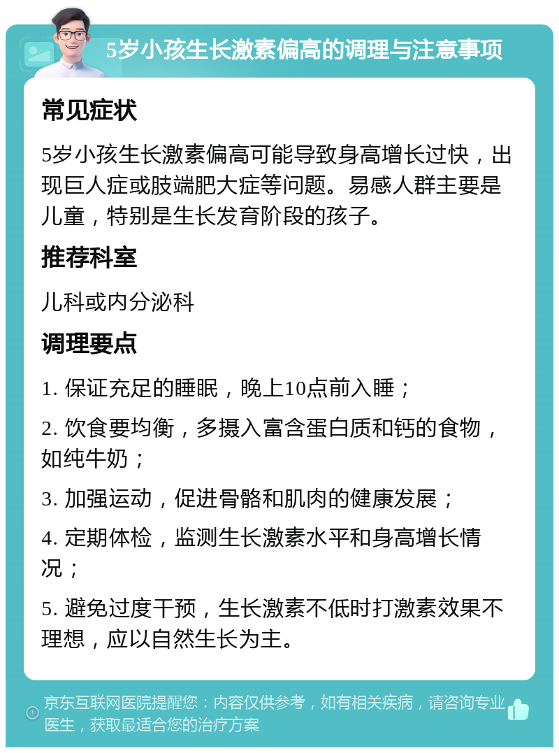 5岁小孩生长激素偏高的调理与注意事项 常见症状 5岁小孩生长激素偏高可能导致身高增长过快，出现巨人症或肢端肥大症等问题。易感人群主要是儿童，特别是生长发育阶段的孩子。 推荐科室 儿科或内分泌科 调理要点 1. 保证充足的睡眠，晚上10点前入睡； 2. 饮食要均衡，多摄入富含蛋白质和钙的食物，如纯牛奶； 3. 加强运动，促进骨骼和肌肉的健康发展； 4. 定期体检，监测生长激素水平和身高增长情况； 5. 避免过度干预，生长激素不低时打激素效果不理想，应以自然生长为主。