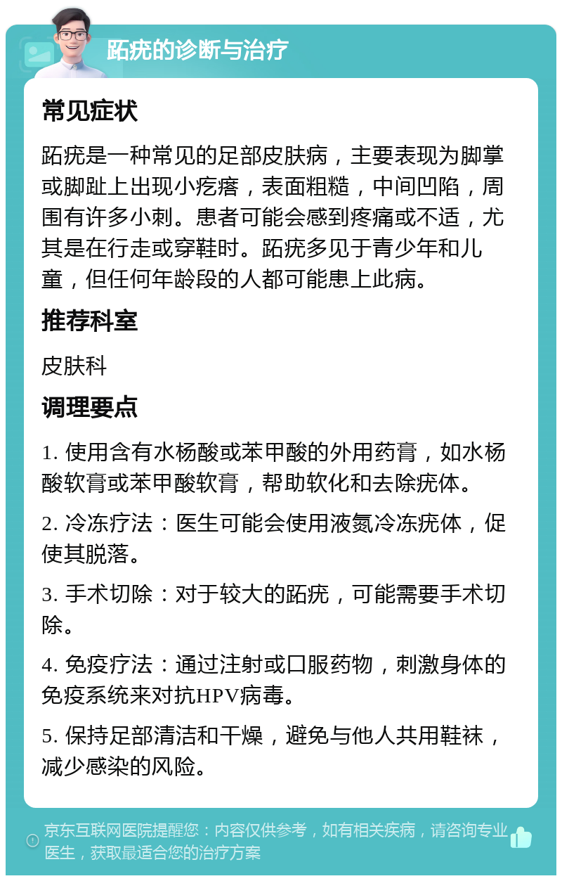 跖疣的诊断与治疗 常见症状 跖疣是一种常见的足部皮肤病，主要表现为脚掌或脚趾上出现小疙瘩，表面粗糙，中间凹陷，周围有许多小刺。患者可能会感到疼痛或不适，尤其是在行走或穿鞋时。跖疣多见于青少年和儿童，但任何年龄段的人都可能患上此病。 推荐科室 皮肤科 调理要点 1. 使用含有水杨酸或苯甲酸的外用药膏，如水杨酸软膏或苯甲酸软膏，帮助软化和去除疣体。 2. 冷冻疗法：医生可能会使用液氮冷冻疣体，促使其脱落。 3. 手术切除：对于较大的跖疣，可能需要手术切除。 4. 免疫疗法：通过注射或口服药物，刺激身体的免疫系统来对抗HPV病毒。 5. 保持足部清洁和干燥，避免与他人共用鞋袜，减少感染的风险。