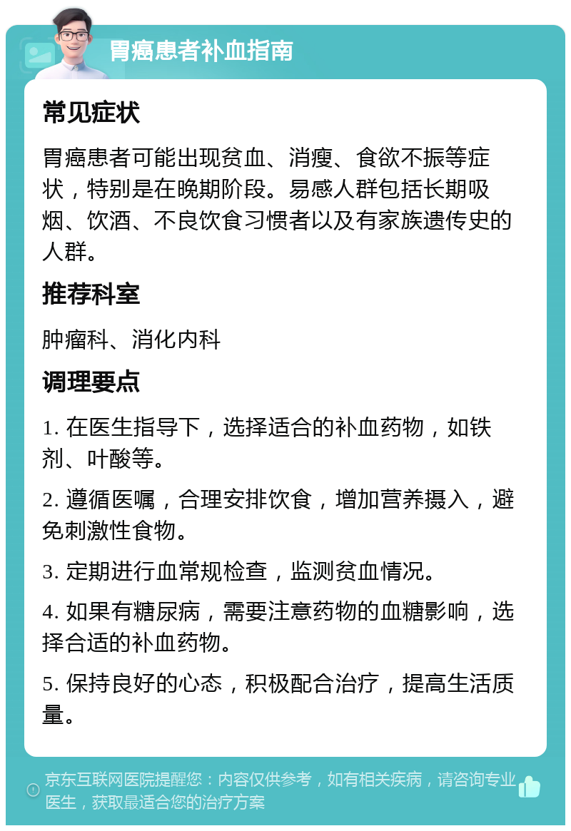 胃癌患者补血指南 常见症状 胃癌患者可能出现贫血、消瘦、食欲不振等症状，特别是在晚期阶段。易感人群包括长期吸烟、饮酒、不良饮食习惯者以及有家族遗传史的人群。 推荐科室 肿瘤科、消化内科 调理要点 1. 在医生指导下，选择适合的补血药物，如铁剂、叶酸等。 2. 遵循医嘱，合理安排饮食，增加营养摄入，避免刺激性食物。 3. 定期进行血常规检查，监测贫血情况。 4. 如果有糖尿病，需要注意药物的血糖影响，选择合适的补血药物。 5. 保持良好的心态，积极配合治疗，提高生活质量。