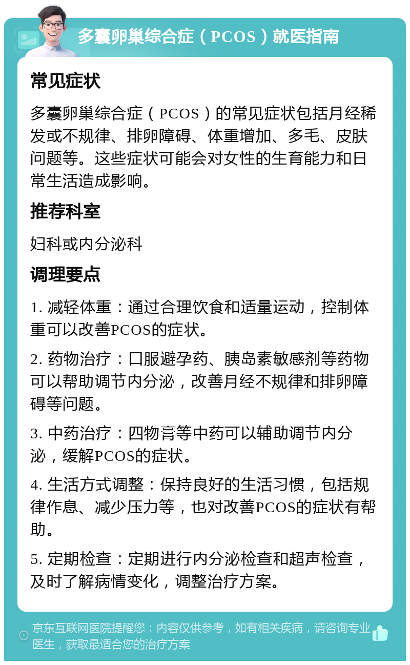 多囊卵巢综合症（PCOS）就医指南 常见症状 多囊卵巢综合症（PCOS）的常见症状包括月经稀发或不规律、排卵障碍、体重增加、多毛、皮肤问题等。这些症状可能会对女性的生育能力和日常生活造成影响。 推荐科室 妇科或内分泌科 调理要点 1. 减轻体重：通过合理饮食和适量运动，控制体重可以改善PCOS的症状。 2. 药物治疗：口服避孕药、胰岛素敏感剂等药物可以帮助调节内分泌，改善月经不规律和排卵障碍等问题。 3. 中药治疗：四物膏等中药可以辅助调节内分泌，缓解PCOS的症状。 4. 生活方式调整：保持良好的生活习惯，包括规律作息、减少压力等，也对改善PCOS的症状有帮助。 5. 定期检查：定期进行内分泌检查和超声检查，及时了解病情变化，调整治疗方案。