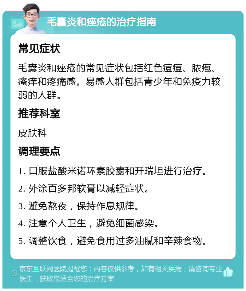 毛囊炎和痤疮的治疗指南 常见症状 毛囊炎和痤疮的常见症状包括红色痘痘、脓疱、瘙痒和疼痛感。易感人群包括青少年和免疫力较弱的人群。 推荐科室 皮肤科 调理要点 1. 口服盐酸米诺环素胶囊和开瑞坦进行治疗。 2. 外涂百多邦软膏以减轻症状。 3. 避免熬夜，保持作息规律。 4. 注意个人卫生，避免细菌感染。 5. 调整饮食，避免食用过多油腻和辛辣食物。