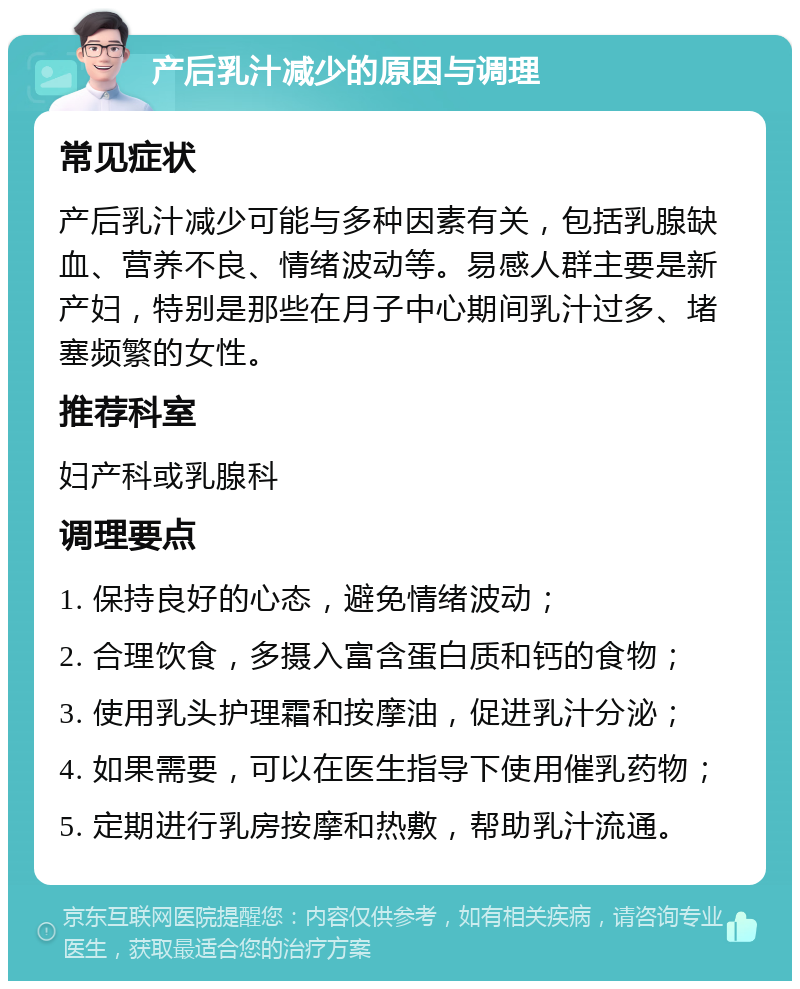 产后乳汁减少的原因与调理 常见症状 产后乳汁减少可能与多种因素有关，包括乳腺缺血、营养不良、情绪波动等。易感人群主要是新产妇，特别是那些在月子中心期间乳汁过多、堵塞频繁的女性。 推荐科室 妇产科或乳腺科 调理要点 1. 保持良好的心态，避免情绪波动； 2. 合理饮食，多摄入富含蛋白质和钙的食物； 3. 使用乳头护理霜和按摩油，促进乳汁分泌； 4. 如果需要，可以在医生指导下使用催乳药物； 5. 定期进行乳房按摩和热敷，帮助乳汁流通。