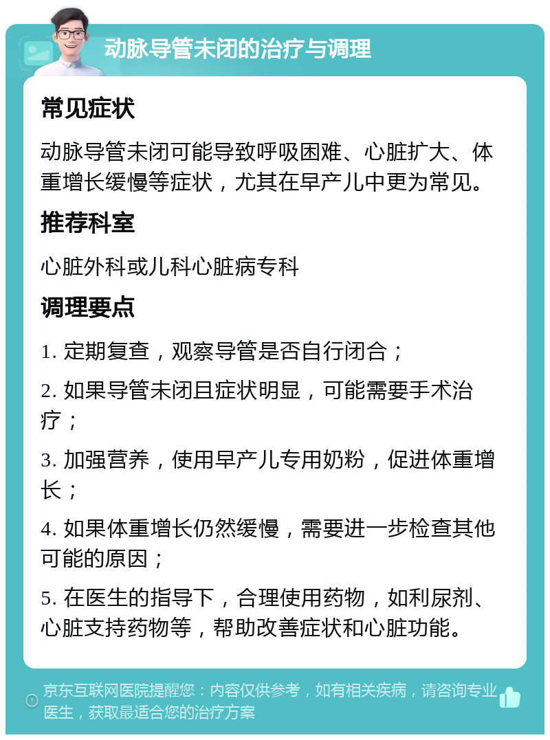 动脉导管未闭的治疗与调理 常见症状 动脉导管未闭可能导致呼吸困难、心脏扩大、体重增长缓慢等症状，尤其在早产儿中更为常见。 推荐科室 心脏外科或儿科心脏病专科 调理要点 1. 定期复查，观察导管是否自行闭合； 2. 如果导管未闭且症状明显，可能需要手术治疗； 3. 加强营养，使用早产儿专用奶粉，促进体重增长； 4. 如果体重增长仍然缓慢，需要进一步检查其他可能的原因； 5. 在医生的指导下，合理使用药物，如利尿剂、心脏支持药物等，帮助改善症状和心脏功能。