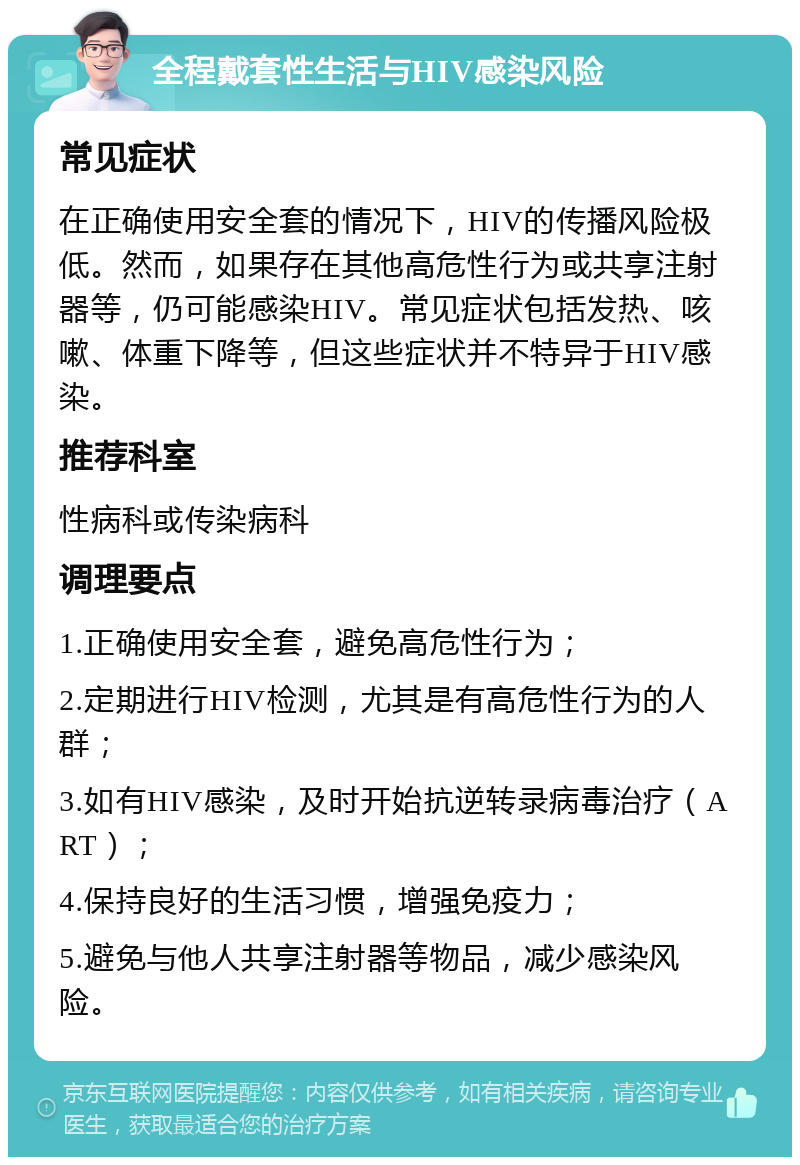 全程戴套性生活与HIV感染风险 常见症状 在正确使用安全套的情况下，HIV的传播风险极低。然而，如果存在其他高危性行为或共享注射器等，仍可能感染HIV。常见症状包括发热、咳嗽、体重下降等，但这些症状并不特异于HIV感染。 推荐科室 性病科或传染病科 调理要点 1.正确使用安全套，避免高危性行为； 2.定期进行HIV检测，尤其是有高危性行为的人群； 3.如有HIV感染，及时开始抗逆转录病毒治疗（ART）； 4.保持良好的生活习惯，增强免疫力； 5.避免与他人共享注射器等物品，减少感染风险。