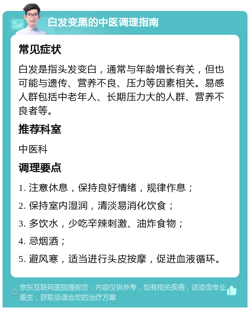 白发变黑的中医调理指南 常见症状 白发是指头发变白，通常与年龄增长有关，但也可能与遗传、营养不良、压力等因素相关。易感人群包括中老年人、长期压力大的人群、营养不良者等。 推荐科室 中医科 调理要点 1. 注意休息，保持良好情绪，规律作息； 2. 保持室内湿润，清淡易消化饮食； 3. 多饮水，少吃辛辣刺激、油炸食物； 4. 忌烟酒； 5. 避风寒，适当进行头皮按摩，促进血液循环。