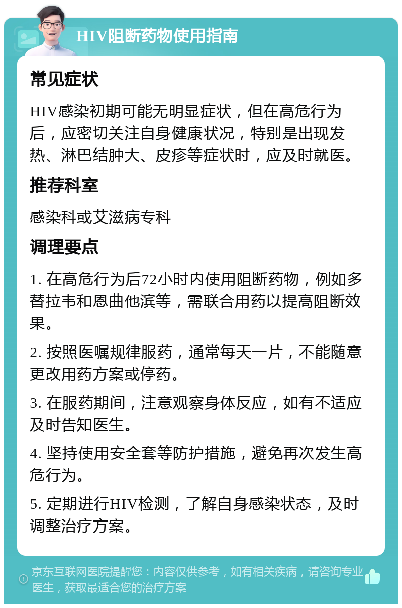 HIV阻断药物使用指南 常见症状 HIV感染初期可能无明显症状，但在高危行为后，应密切关注自身健康状况，特别是出现发热、淋巴结肿大、皮疹等症状时，应及时就医。 推荐科室 感染科或艾滋病专科 调理要点 1. 在高危行为后72小时内使用阻断药物，例如多替拉韦和恩曲他滨等，需联合用药以提高阻断效果。 2. 按照医嘱规律服药，通常每天一片，不能随意更改用药方案或停药。 3. 在服药期间，注意观察身体反应，如有不适应及时告知医生。 4. 坚持使用安全套等防护措施，避免再次发生高危行为。 5. 定期进行HIV检测，了解自身感染状态，及时调整治疗方案。