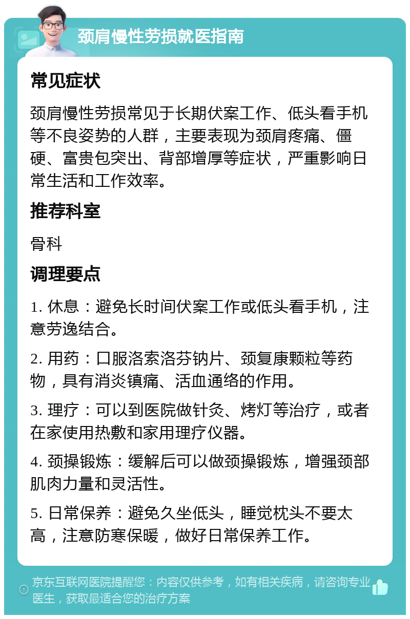 颈肩慢性劳损就医指南 常见症状 颈肩慢性劳损常见于长期伏案工作、低头看手机等不良姿势的人群，主要表现为颈肩疼痛、僵硬、富贵包突出、背部增厚等症状，严重影响日常生活和工作效率。 推荐科室 骨科 调理要点 1. 休息：避免长时间伏案工作或低头看手机，注意劳逸结合。 2. 用药：口服洛索洛芬钠片、颈复康颗粒等药物，具有消炎镇痛、活血通络的作用。 3. 理疗：可以到医院做针灸、烤灯等治疗，或者在家使用热敷和家用理疗仪器。 4. 颈操锻炼：缓解后可以做颈操锻炼，增强颈部肌肉力量和灵活性。 5. 日常保养：避免久坐低头，睡觉枕头不要太高，注意防寒保暖，做好日常保养工作。