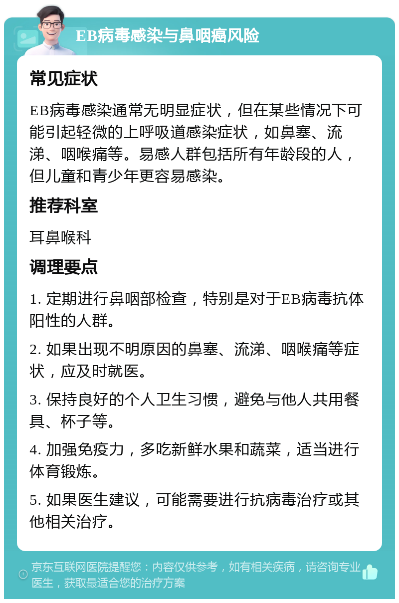 EB病毒感染与鼻咽癌风险 常见症状 EB病毒感染通常无明显症状，但在某些情况下可能引起轻微的上呼吸道感染症状，如鼻塞、流涕、咽喉痛等。易感人群包括所有年龄段的人，但儿童和青少年更容易感染。 推荐科室 耳鼻喉科 调理要点 1. 定期进行鼻咽部检查，特别是对于EB病毒抗体阳性的人群。 2. 如果出现不明原因的鼻塞、流涕、咽喉痛等症状，应及时就医。 3. 保持良好的个人卫生习惯，避免与他人共用餐具、杯子等。 4. 加强免疫力，多吃新鲜水果和蔬菜，适当进行体育锻炼。 5. 如果医生建议，可能需要进行抗病毒治疗或其他相关治疗。