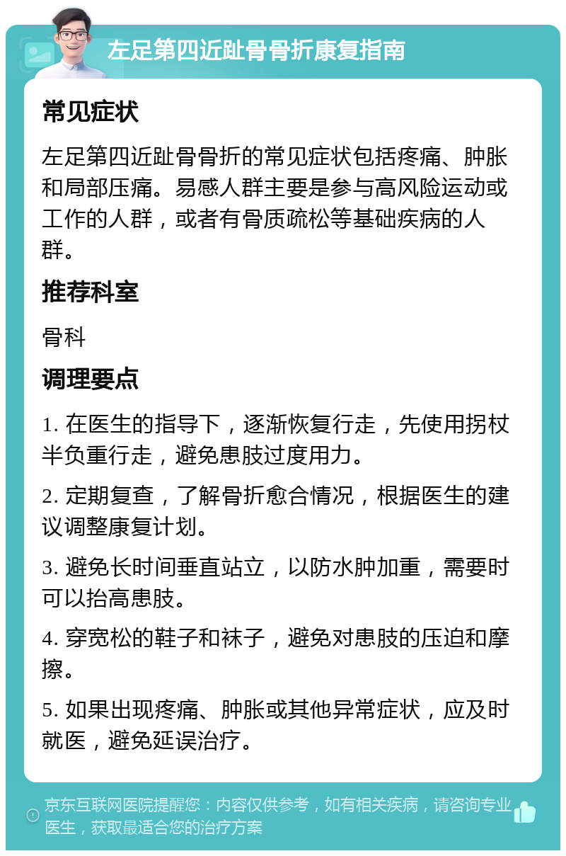 左足第四近趾骨骨折康复指南 常见症状 左足第四近趾骨骨折的常见症状包括疼痛、肿胀和局部压痛。易感人群主要是参与高风险运动或工作的人群，或者有骨质疏松等基础疾病的人群。 推荐科室 骨科 调理要点 1. 在医生的指导下，逐渐恢复行走，先使用拐杖半负重行走，避免患肢过度用力。 2. 定期复查，了解骨折愈合情况，根据医生的建议调整康复计划。 3. 避免长时间垂直站立，以防水肿加重，需要时可以抬高患肢。 4. 穿宽松的鞋子和袜子，避免对患肢的压迫和摩擦。 5. 如果出现疼痛、肿胀或其他异常症状，应及时就医，避免延误治疗。