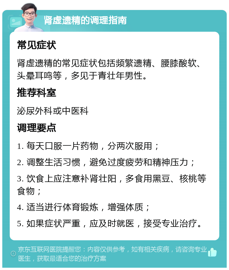 肾虚遗精的调理指南 常见症状 肾虚遗精的常见症状包括频繁遗精、腰膝酸软、头晕耳鸣等，多见于青壮年男性。 推荐科室 泌尿外科或中医科 调理要点 1. 每天口服一片药物，分两次服用； 2. 调整生活习惯，避免过度疲劳和精神压力； 3. 饮食上应注意补肾壮阳，多食用黑豆、核桃等食物； 4. 适当进行体育锻炼，增强体质； 5. 如果症状严重，应及时就医，接受专业治疗。