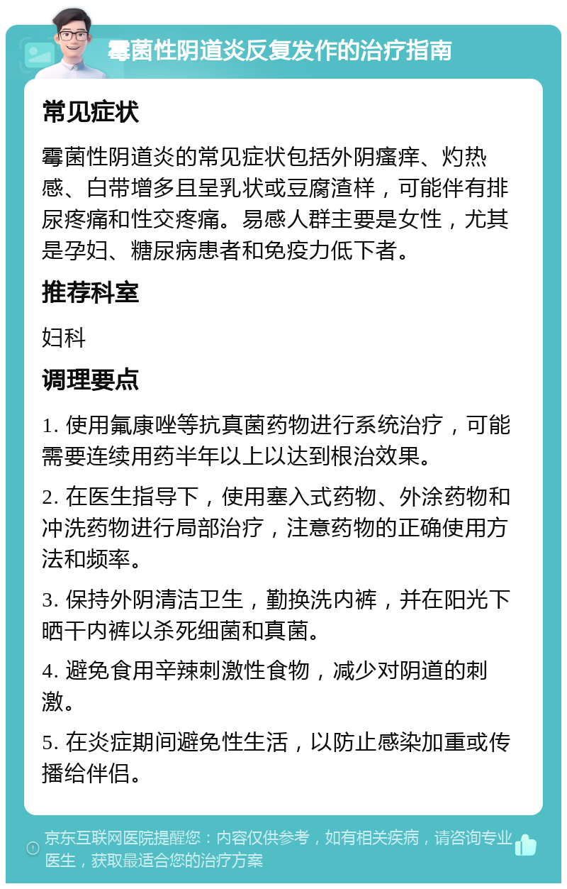 霉菌性阴道炎反复发作的治疗指南 常见症状 霉菌性阴道炎的常见症状包括外阴瘙痒、灼热感、白带增多且呈乳状或豆腐渣样，可能伴有排尿疼痛和性交疼痛。易感人群主要是女性，尤其是孕妇、糖尿病患者和免疫力低下者。 推荐科室 妇科 调理要点 1. 使用氟康唑等抗真菌药物进行系统治疗，可能需要连续用药半年以上以达到根治效果。 2. 在医生指导下，使用塞入式药物、外涂药物和冲洗药物进行局部治疗，注意药物的正确使用方法和频率。 3. 保持外阴清洁卫生，勤换洗内裤，并在阳光下晒干内裤以杀死细菌和真菌。 4. 避免食用辛辣刺激性食物，减少对阴道的刺激。 5. 在炎症期间避免性生活，以防止感染加重或传播给伴侣。