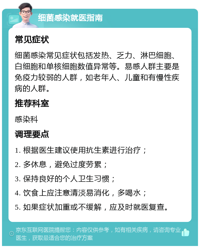 细菌感染就医指南 常见症状 细菌感染常见症状包括发热、乏力、淋巴细胞、白细胞和单核细胞数值异常等。易感人群主要是免疫力较弱的人群，如老年人、儿童和有慢性疾病的人群。 推荐科室 感染科 调理要点 1. 根据医生建议使用抗生素进行治疗； 2. 多休息，避免过度劳累； 3. 保持良好的个人卫生习惯； 4. 饮食上应注意清淡易消化，多喝水； 5. 如果症状加重或不缓解，应及时就医复查。