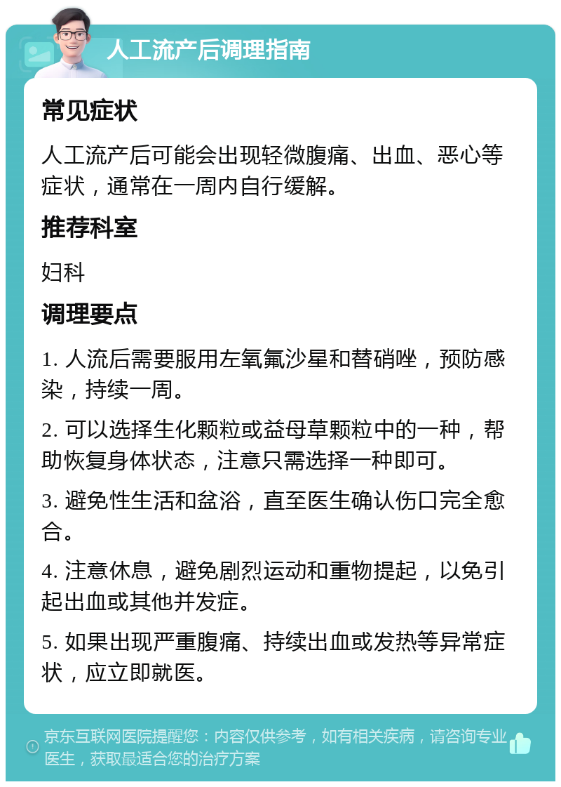 人工流产后调理指南 常见症状 人工流产后可能会出现轻微腹痛、出血、恶心等症状，通常在一周内自行缓解。 推荐科室 妇科 调理要点 1. 人流后需要服用左氧氟沙星和替硝唑，预防感染，持续一周。 2. 可以选择生化颗粒或益母草颗粒中的一种，帮助恢复身体状态，注意只需选择一种即可。 3. 避免性生活和盆浴，直至医生确认伤口完全愈合。 4. 注意休息，避免剧烈运动和重物提起，以免引起出血或其他并发症。 5. 如果出现严重腹痛、持续出血或发热等异常症状，应立即就医。