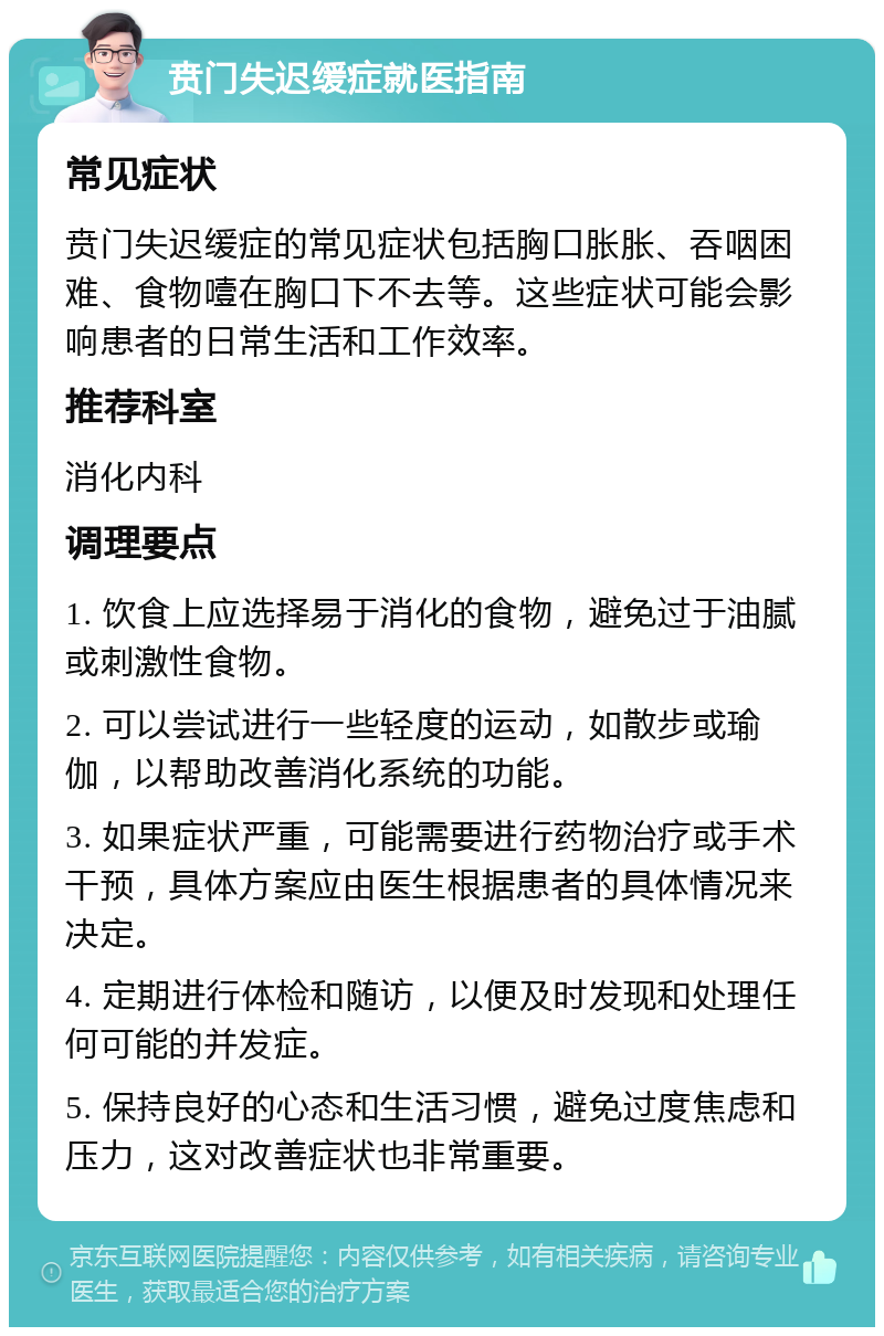 贲门失迟缓症就医指南 常见症状 贲门失迟缓症的常见症状包括胸口胀胀、吞咽困难、食物噎在胸口下不去等。这些症状可能会影响患者的日常生活和工作效率。 推荐科室 消化内科 调理要点 1. 饮食上应选择易于消化的食物，避免过于油腻或刺激性食物。 2. 可以尝试进行一些轻度的运动，如散步或瑜伽，以帮助改善消化系统的功能。 3. 如果症状严重，可能需要进行药物治疗或手术干预，具体方案应由医生根据患者的具体情况来决定。 4. 定期进行体检和随访，以便及时发现和处理任何可能的并发症。 5. 保持良好的心态和生活习惯，避免过度焦虑和压力，这对改善症状也非常重要。