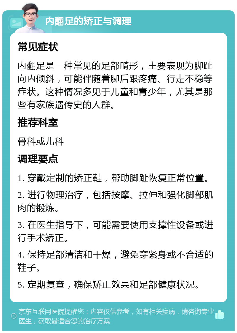 内翻足的矫正与调理 常见症状 内翻足是一种常见的足部畸形，主要表现为脚趾向内倾斜，可能伴随着脚后跟疼痛、行走不稳等症状。这种情况多见于儿童和青少年，尤其是那些有家族遗传史的人群。 推荐科室 骨科或儿科 调理要点 1. 穿戴定制的矫正鞋，帮助脚趾恢复正常位置。 2. 进行物理治疗，包括按摩、拉伸和强化脚部肌肉的锻炼。 3. 在医生指导下，可能需要使用支撑性设备或进行手术矫正。 4. 保持足部清洁和干燥，避免穿紧身或不合适的鞋子。 5. 定期复查，确保矫正效果和足部健康状况。