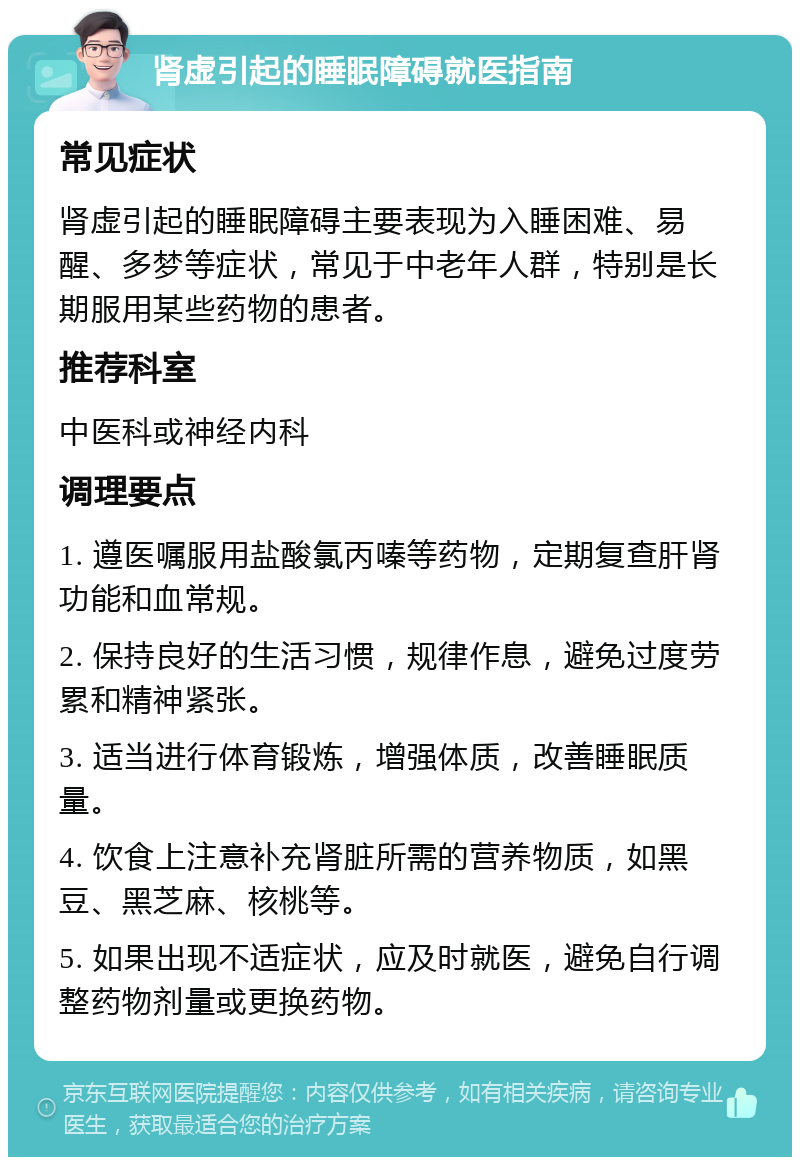 肾虚引起的睡眠障碍就医指南 常见症状 肾虚引起的睡眠障碍主要表现为入睡困难、易醒、多梦等症状，常见于中老年人群，特别是长期服用某些药物的患者。 推荐科室 中医科或神经内科 调理要点 1. 遵医嘱服用盐酸氯丙嗪等药物，定期复查肝肾功能和血常规。 2. 保持良好的生活习惯，规律作息，避免过度劳累和精神紧张。 3. 适当进行体育锻炼，增强体质，改善睡眠质量。 4. 饮食上注意补充肾脏所需的营养物质，如黑豆、黑芝麻、核桃等。 5. 如果出现不适症状，应及时就医，避免自行调整药物剂量或更换药物。