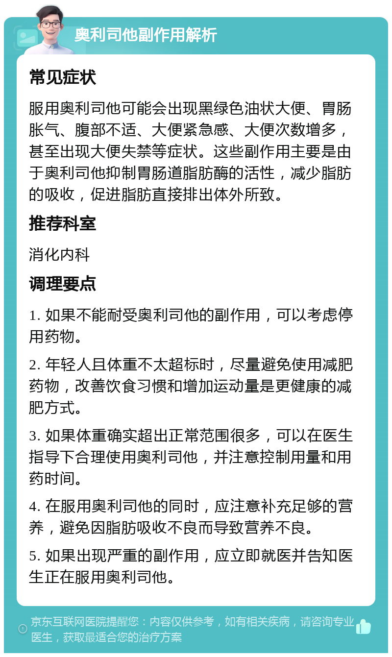 奥利司他副作用解析 常见症状 服用奥利司他可能会出现黑绿色油状大便、胃肠胀气、腹部不适、大便紧急感、大便次数增多，甚至出现大便失禁等症状。这些副作用主要是由于奥利司他抑制胃肠道脂肪酶的活性，减少脂肪的吸收，促进脂肪直接排出体外所致。 推荐科室 消化内科 调理要点 1. 如果不能耐受奥利司他的副作用，可以考虑停用药物。 2. 年轻人且体重不太超标时，尽量避免使用减肥药物，改善饮食习惯和增加运动量是更健康的减肥方式。 3. 如果体重确实超出正常范围很多，可以在医生指导下合理使用奥利司他，并注意控制用量和用药时间。 4. 在服用奥利司他的同时，应注意补充足够的营养，避免因脂肪吸收不良而导致营养不良。 5. 如果出现严重的副作用，应立即就医并告知医生正在服用奥利司他。