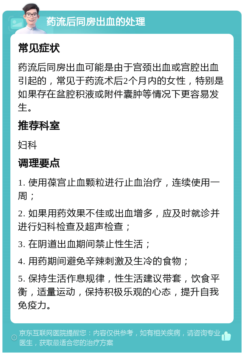 药流后同房出血的处理 常见症状 药流后同房出血可能是由于宫颈出血或宫腔出血引起的，常见于药流术后2个月内的女性，特别是如果存在盆腔积液或附件囊肿等情况下更容易发生。 推荐科室 妇科 调理要点 1. 使用葆宫止血颗粒进行止血治疗，连续使用一周； 2. 如果用药效果不佳或出血增多，应及时就诊并进行妇科检查及超声检查； 3. 在阴道出血期间禁止性生活； 4. 用药期间避免辛辣刺激及生冷的食物； 5. 保持生活作息规律，性生活建议带套，饮食平衡，适量运动，保持积极乐观的心态，提升自我免疫力。