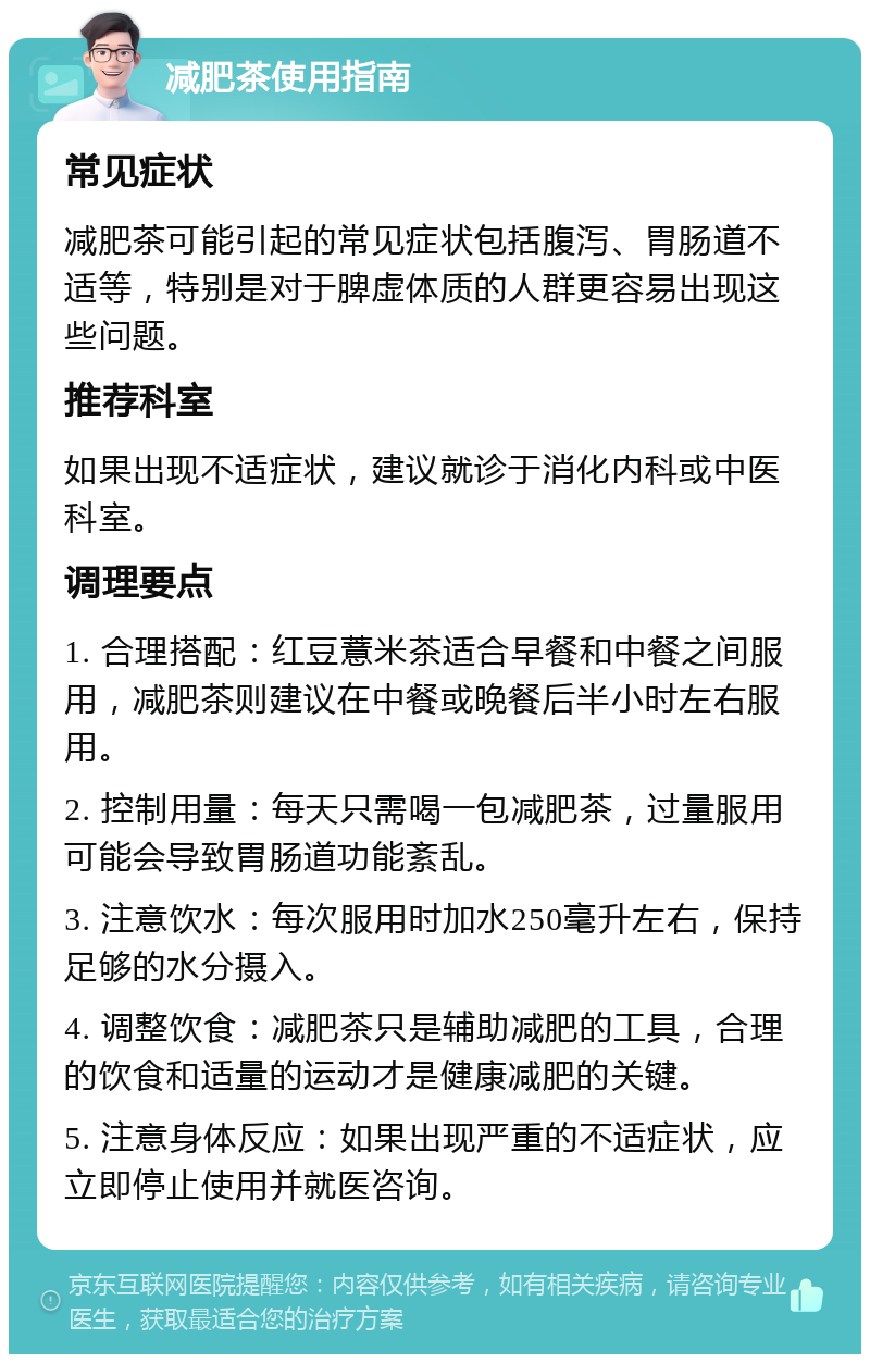 减肥茶使用指南 常见症状 减肥茶可能引起的常见症状包括腹泻、胃肠道不适等，特别是对于脾虚体质的人群更容易出现这些问题。 推荐科室 如果出现不适症状，建议就诊于消化内科或中医科室。 调理要点 1. 合理搭配：红豆薏米茶适合早餐和中餐之间服用，减肥茶则建议在中餐或晚餐后半小时左右服用。 2. 控制用量：每天只需喝一包减肥茶，过量服用可能会导致胃肠道功能紊乱。 3. 注意饮水：每次服用时加水250毫升左右，保持足够的水分摄入。 4. 调整饮食：减肥茶只是辅助减肥的工具，合理的饮食和适量的运动才是健康减肥的关键。 5. 注意身体反应：如果出现严重的不适症状，应立即停止使用并就医咨询。