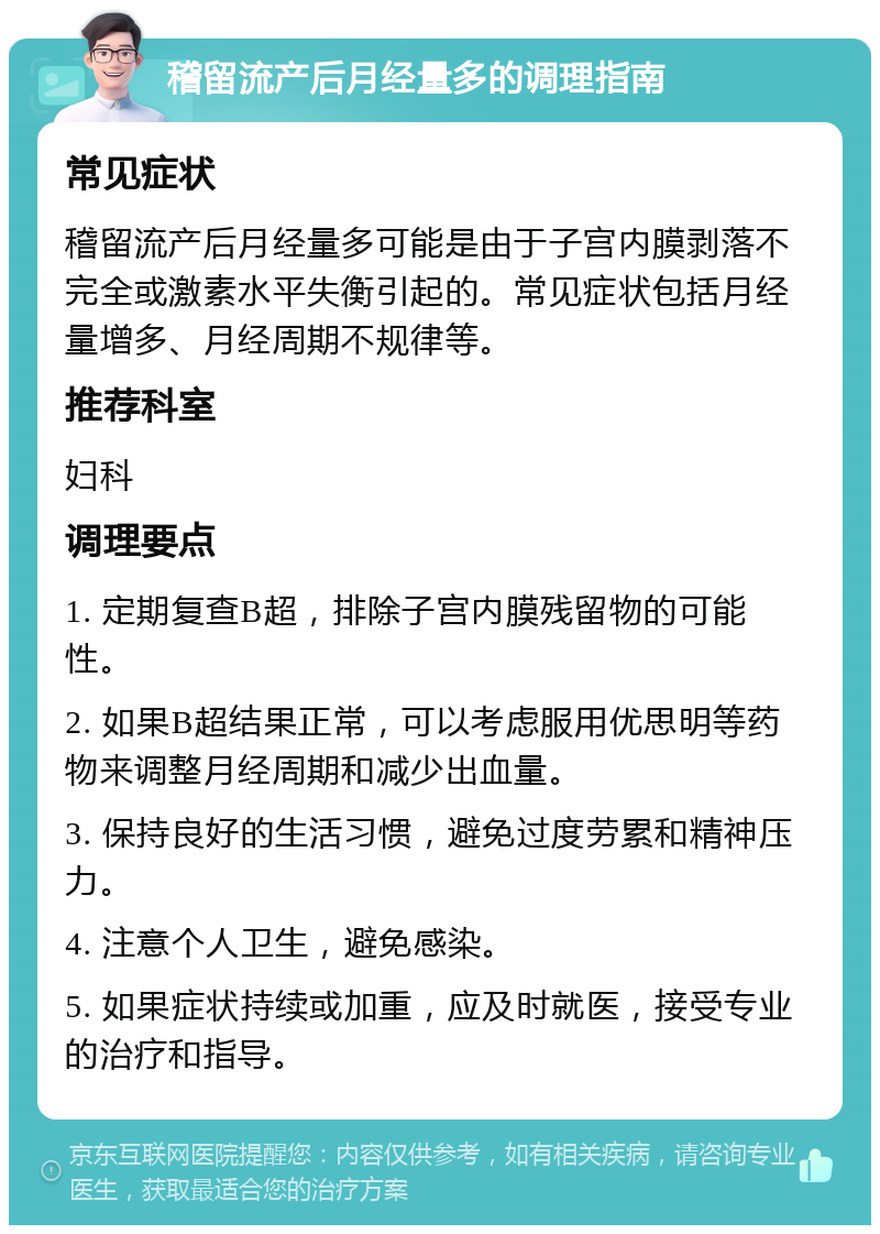 稽留流产后月经量多的调理指南 常见症状 稽留流产后月经量多可能是由于子宫内膜剥落不完全或激素水平失衡引起的。常见症状包括月经量增多、月经周期不规律等。 推荐科室 妇科 调理要点 1. 定期复查B超，排除子宫内膜残留物的可能性。 2. 如果B超结果正常，可以考虑服用优思明等药物来调整月经周期和减少出血量。 3. 保持良好的生活习惯，避免过度劳累和精神压力。 4. 注意个人卫生，避免感染。 5. 如果症状持续或加重，应及时就医，接受专业的治疗和指导。