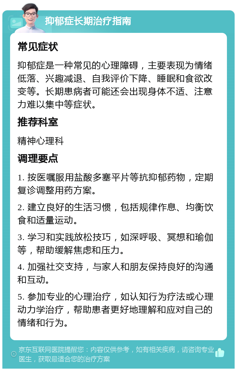 抑郁症长期治疗指南 常见症状 抑郁症是一种常见的心理障碍，主要表现为情绪低落、兴趣减退、自我评价下降、睡眠和食欲改变等。长期患病者可能还会出现身体不适、注意力难以集中等症状。 推荐科室 精神心理科 调理要点 1. 按医嘱服用盐酸多塞平片等抗抑郁药物，定期复诊调整用药方案。 2. 建立良好的生活习惯，包括规律作息、均衡饮食和适量运动。 3. 学习和实践放松技巧，如深呼吸、冥想和瑜伽等，帮助缓解焦虑和压力。 4. 加强社交支持，与家人和朋友保持良好的沟通和互动。 5. 参加专业的心理治疗，如认知行为疗法或心理动力学治疗，帮助患者更好地理解和应对自己的情绪和行为。