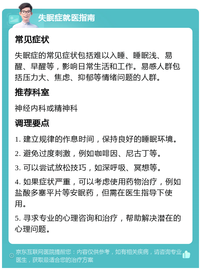 失眠症就医指南 常见症状 失眠症的常见症状包括难以入睡、睡眠浅、易醒、早醒等，影响日常生活和工作。易感人群包括压力大、焦虑、抑郁等情绪问题的人群。 推荐科室 神经内科或精神科 调理要点 1. 建立规律的作息时间，保持良好的睡眠环境。 2. 避免过度刺激，例如咖啡因、尼古丁等。 3. 可以尝试放松技巧，如深呼吸、冥想等。 4. 如果症状严重，可以考虑使用药物治疗，例如盐酸多塞平片等安眠药，但需在医生指导下使用。 5. 寻求专业的心理咨询和治疗，帮助解决潜在的心理问题。