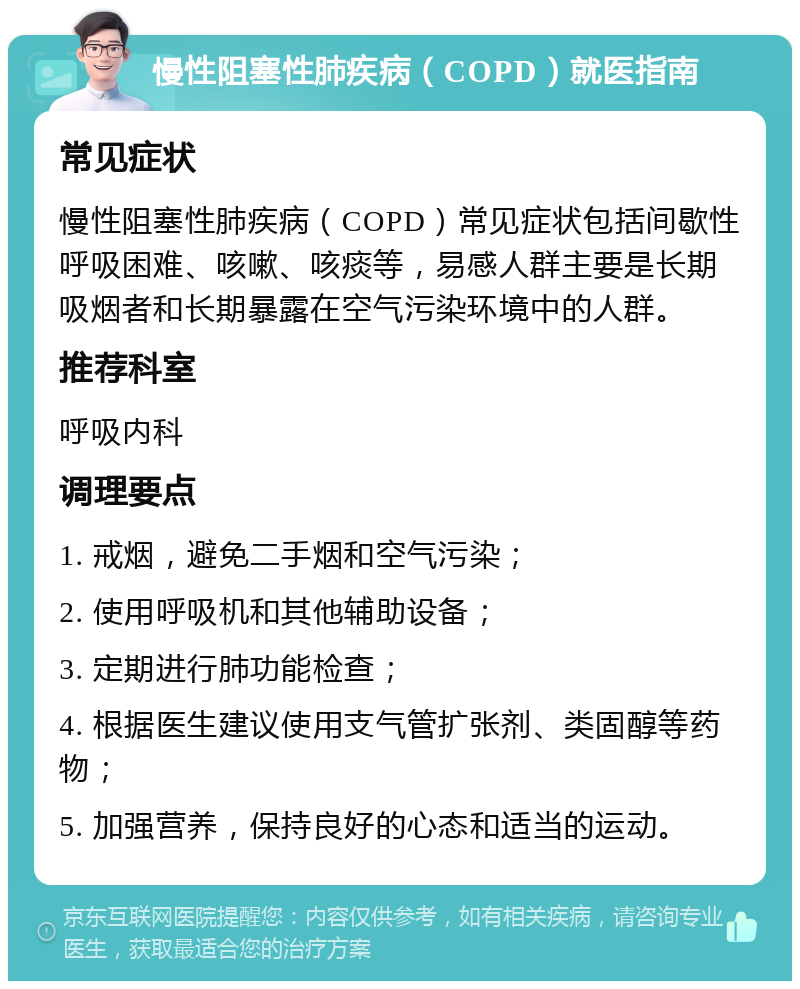 慢性阻塞性肺疾病（COPD）就医指南 常见症状 慢性阻塞性肺疾病（COPD）常见症状包括间歇性呼吸困难、咳嗽、咳痰等，易感人群主要是长期吸烟者和长期暴露在空气污染环境中的人群。 推荐科室 呼吸内科 调理要点 1. 戒烟，避免二手烟和空气污染； 2. 使用呼吸机和其他辅助设备； 3. 定期进行肺功能检查； 4. 根据医生建议使用支气管扩张剂、类固醇等药物； 5. 加强营养，保持良好的心态和适当的运动。