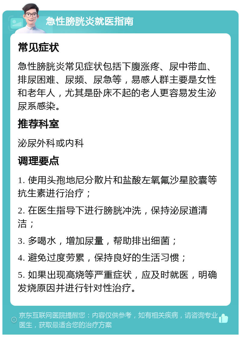 急性膀胱炎就医指南 常见症状 急性膀胱炎常见症状包括下腹涨疼、尿中带血、排尿困难、尿频、尿急等，易感人群主要是女性和老年人，尤其是卧床不起的老人更容易发生泌尿系感染。 推荐科室 泌尿外科或内科 调理要点 1. 使用头孢地尼分散片和盐酸左氧氟沙星胶囊等抗生素进行治疗； 2. 在医生指导下进行膀胱冲洗，保持泌尿道清洁； 3. 多喝水，增加尿量，帮助排出细菌； 4. 避免过度劳累，保持良好的生活习惯； 5. 如果出现高烧等严重症状，应及时就医，明确发烧原因并进行针对性治疗。