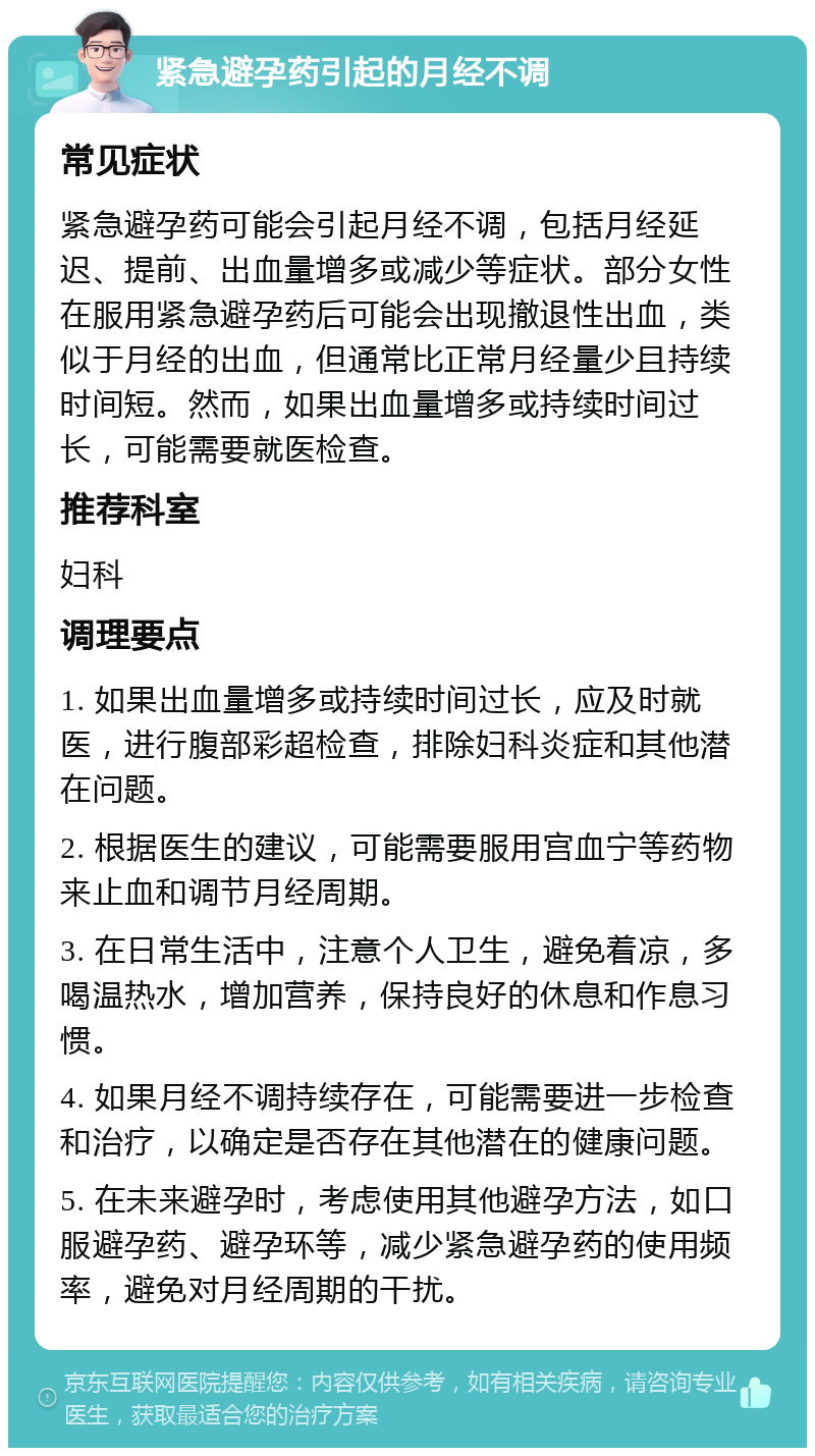 紧急避孕药引起的月经不调 常见症状 紧急避孕药可能会引起月经不调，包括月经延迟、提前、出血量增多或减少等症状。部分女性在服用紧急避孕药后可能会出现撤退性出血，类似于月经的出血，但通常比正常月经量少且持续时间短。然而，如果出血量增多或持续时间过长，可能需要就医检查。 推荐科室 妇科 调理要点 1. 如果出血量增多或持续时间过长，应及时就医，进行腹部彩超检查，排除妇科炎症和其他潜在问题。 2. 根据医生的建议，可能需要服用宫血宁等药物来止血和调节月经周期。 3. 在日常生活中，注意个人卫生，避免着凉，多喝温热水，增加营养，保持良好的休息和作息习惯。 4. 如果月经不调持续存在，可能需要进一步检查和治疗，以确定是否存在其他潜在的健康问题。 5. 在未来避孕时，考虑使用其他避孕方法，如口服避孕药、避孕环等，减少紧急避孕药的使用频率，避免对月经周期的干扰。