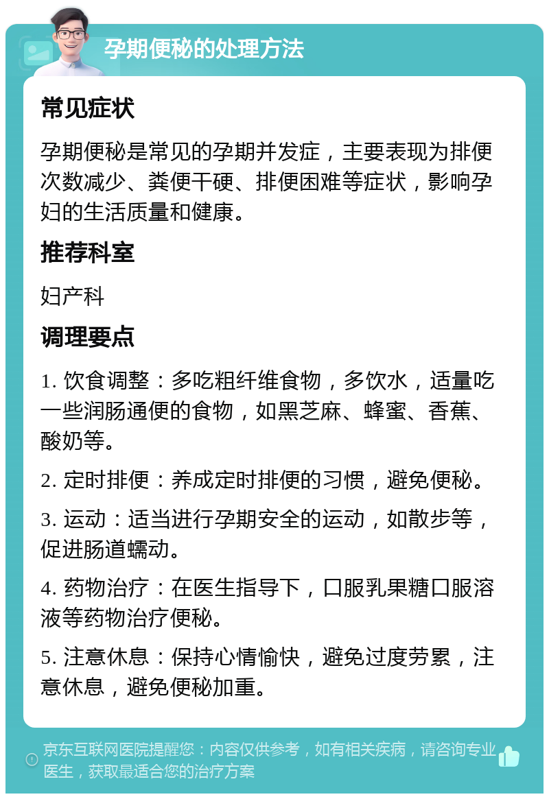 孕期便秘的处理方法 常见症状 孕期便秘是常见的孕期并发症，主要表现为排便次数减少、粪便干硬、排便困难等症状，影响孕妇的生活质量和健康。 推荐科室 妇产科 调理要点 1. 饮食调整：多吃粗纤维食物，多饮水，适量吃一些润肠通便的食物，如黑芝麻、蜂蜜、香蕉、酸奶等。 2. 定时排便：养成定时排便的习惯，避免便秘。 3. 运动：适当进行孕期安全的运动，如散步等，促进肠道蠕动。 4. 药物治疗：在医生指导下，口服乳果糖口服溶液等药物治疗便秘。 5. 注意休息：保持心情愉快，避免过度劳累，注意休息，避免便秘加重。