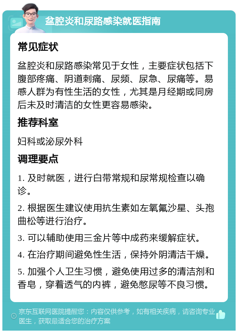 盆腔炎和尿路感染就医指南 常见症状 盆腔炎和尿路感染常见于女性，主要症状包括下腹部疼痛、阴道刺痛、尿频、尿急、尿痛等。易感人群为有性生活的女性，尤其是月经期或同房后未及时清洁的女性更容易感染。 推荐科室 妇科或泌尿外科 调理要点 1. 及时就医，进行白带常规和尿常规检查以确诊。 2. 根据医生建议使用抗生素如左氧氟沙星、头孢曲松等进行治疗。 3. 可以辅助使用三金片等中成药来缓解症状。 4. 在治疗期间避免性生活，保持外阴清洁干燥。 5. 加强个人卫生习惯，避免使用过多的清洁剂和香皂，穿着透气的内裤，避免憋尿等不良习惯。