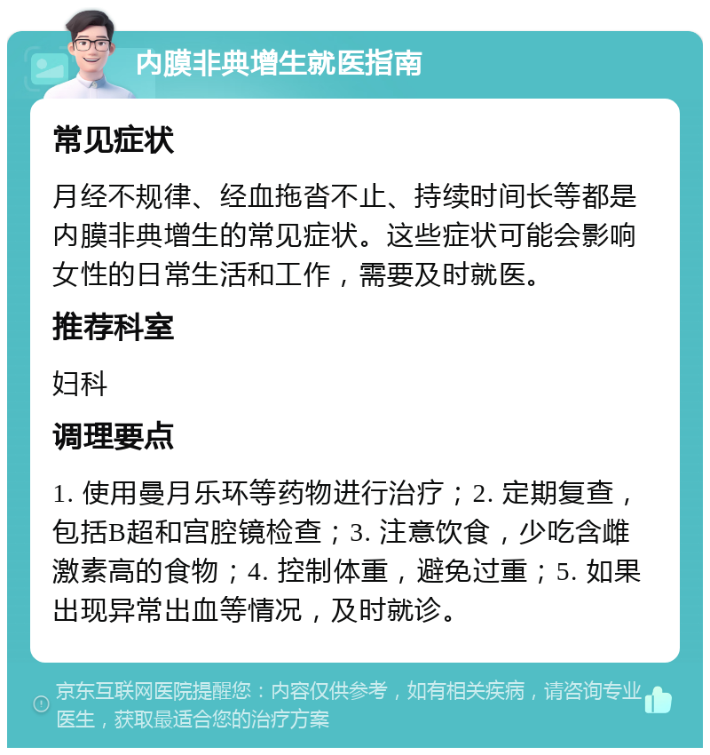 内膜非典增生就医指南 常见症状 月经不规律、经血拖沓不止、持续时间长等都是内膜非典增生的常见症状。这些症状可能会影响女性的日常生活和工作，需要及时就医。 推荐科室 妇科 调理要点 1. 使用曼月乐环等药物进行治疗；2. 定期复查，包括B超和宫腔镜检查；3. 注意饮食，少吃含雌激素高的食物；4. 控制体重，避免过重；5. 如果出现异常出血等情况，及时就诊。