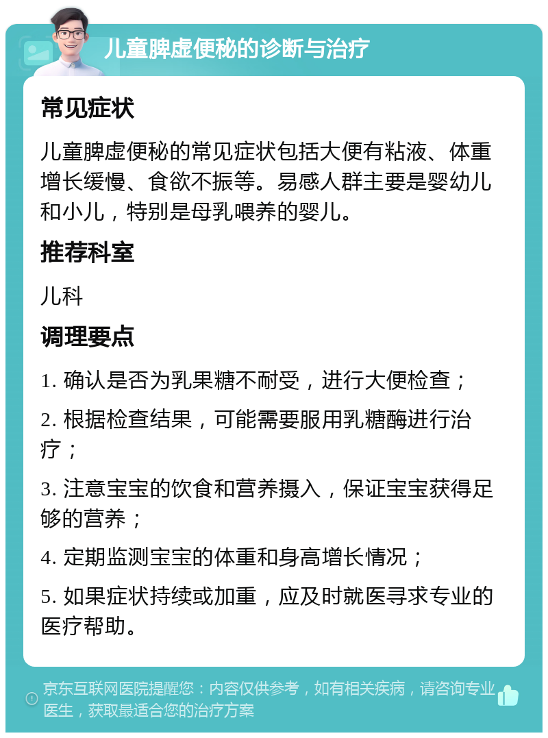 儿童脾虚便秘的诊断与治疗 常见症状 儿童脾虚便秘的常见症状包括大便有粘液、体重增长缓慢、食欲不振等。易感人群主要是婴幼儿和小儿，特别是母乳喂养的婴儿。 推荐科室 儿科 调理要点 1. 确认是否为乳果糖不耐受，进行大便检查； 2. 根据检查结果，可能需要服用乳糖酶进行治疗； 3. 注意宝宝的饮食和营养摄入，保证宝宝获得足够的营养； 4. 定期监测宝宝的体重和身高增长情况； 5. 如果症状持续或加重，应及时就医寻求专业的医疗帮助。