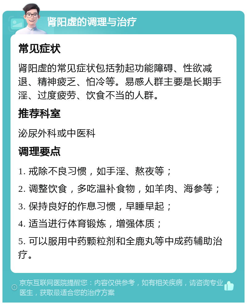 肾阳虚的调理与治疗 常见症状 肾阳虚的常见症状包括勃起功能障碍、性欲减退、精神疲乏、怕冷等。易感人群主要是长期手淫、过度疲劳、饮食不当的人群。 推荐科室 泌尿外科或中医科 调理要点 1. 戒除不良习惯，如手淫、熬夜等； 2. 调整饮食，多吃温补食物，如羊肉、海参等； 3. 保持良好的作息习惯，早睡早起； 4. 适当进行体育锻炼，增强体质； 5. 可以服用中药颗粒剂和全鹿丸等中成药辅助治疗。