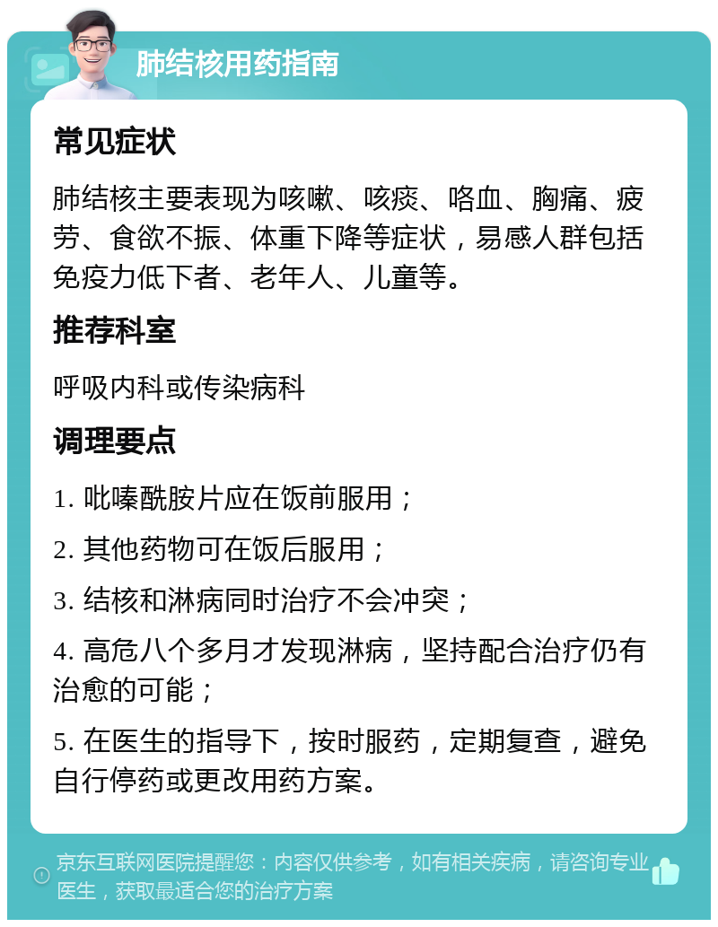 肺结核用药指南 常见症状 肺结核主要表现为咳嗽、咳痰、咯血、胸痛、疲劳、食欲不振、体重下降等症状，易感人群包括免疫力低下者、老年人、儿童等。 推荐科室 呼吸内科或传染病科 调理要点 1. 吡嗪酰胺片应在饭前服用； 2. 其他药物可在饭后服用； 3. 结核和淋病同时治疗不会冲突； 4. 高危八个多月才发现淋病，坚持配合治疗仍有治愈的可能； 5. 在医生的指导下，按时服药，定期复查，避免自行停药或更改用药方案。